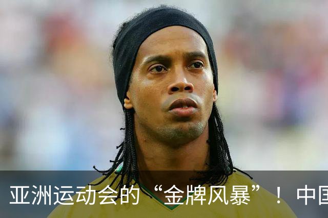 亚洲运动会的“金牌风暴”！中国队收获狂潮，令对手目瞪口呆